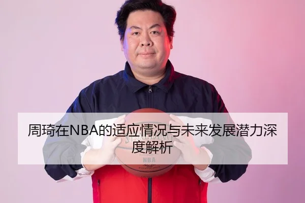 周琦在NBA的适应情况与未来发展潜力深度解析